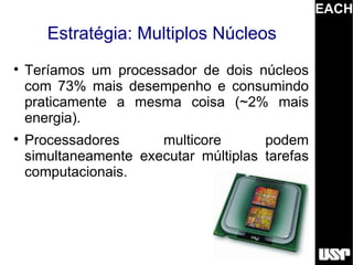 EACH
       Estratégia: Multiplos Núcleos

    Teríamos um processador de dois núcleos
    com 73% mais desempenho e consumindo
    praticamente a mesma coisa (~2% mais
    energia).

    Processadores      multicore       podem
    simultaneamente executar múltiplas tarefas
    computacionais.
 