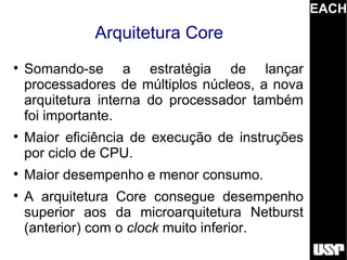 EACH
              Arquitetura Core

    Somando-se a estratégia de lançar
    processadores de múltiplos núcleos, a nova
    arquitetura interna do processador também
    foi importante.

    Maior eficiência de execução de instruções
    por ciclo de CPU.

    Maior desempenho e menor consumo.

    A arquitetura Core consegue desempenho
    superior aos da microarquitetura Netburst
    (anterior) com o clock muito inferior.
 