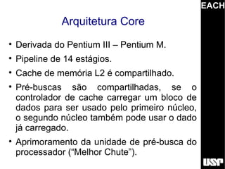 EACH
               Arquitetura Core

    Derivada do Pentium III – Pentium M.

    Pipeline de 14 estágios.

    Cache de memória L2 é compartilhado.

    Pré-buscas são compartilhadas, se o
    controlador de cache carregar um bloco de
    dados para ser usado pelo primeiro núcleo,
    o segundo núcleo também pode usar o dado
    já carregado.

    Aprimoramento da unidade de pré-busca do
    processador (“Melhor Chute”).
 