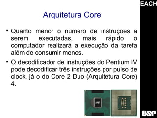 EACH
               Arquitetura Core

    Quanto menor o número de instruções a
    serem    executadas,   mais   rápido    o
    computador realizará a execução da tarefa
    além de consumir menos.

    O decodificador de instruções do Pentium IV
    pode decodificar três instruções por pulso de
    clock, já o do Core 2 Duo (Arquitetura Core)
    4.
 