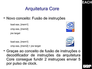 EACH
                   Arquitetura Core

    Novo conceito: Fusão de instruções
      load eax, [mem1]
      cmp eax, [mem2]
      jne target


      load eax, [mem1]
      cmp eax, [mem2] + jne target

    Graças ao conceito de fusão de instruções o
    decodificador de instruções da arquitetura
    Core consegue fundir 2 instruçoes enviar 5
    por pulso de clock.
 