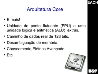 EACH
              Arquitetura Core

    E mais!

    Unidade de ponto flutuante (FPU) e uma
    unidade lógica e aritmética (ALU) extras.

    Caminho de dados real de 128 bits.

    Desambiguação de memória.

    Chaveamento Elétrico Avançado.

    Etc.
 