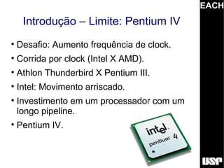 EACH
     Introdução – Limite: Pentium IV

    Desafio: Aumento frequência de clock.

    Corrida por clock (Intel X AMD).

    Athlon Thunderbird X Pentium III.

    Intel: Movimento arriscado.

    Investimento em um processador com um
    longo pipeline.

    Pentium IV.
 