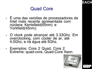 EACH
             Quad Core
- É uma das versões de processadores da
  Intel mais recente apresentada com
  núcleos Kentsfield(65nm) e
  Yorkfield(45nm).
- O clock pode alcançar até 3.33Ghz. Em
  overclocking, com cooler de ar, até
  4.0Ghz, e na água até 5Ghz.
- Exemplos: Core 2 Quad, Core 2
  Extreme: quad-core, Quad-Core Xeon.
 