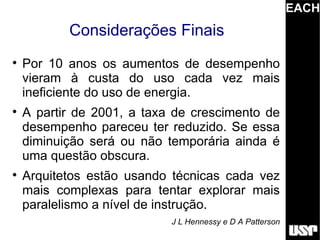 EACH
           Considerações Finais

    Por 10 anos os aumentos de desempenho
    vieram à custa do uso cada vez mais
    ineficiente do uso de energia.

    A partir de 2001, a taxa de crescimento de
    desempenho pareceu ter reduzido. Se essa
    diminuição será ou não temporária ainda é
    uma questão obscura.

    Arquitetos estão usando técnicas cada vez
    mais complexas para tentar explorar mais
    paralelismo a nível de instrução.
                            J L Hennessy e D A Patterson
 