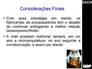 EACH
           Considerações Finais

    Com essa estratégia em mente, os
    fabricantes de processadores tem o desafio
    de continuar entregando a melhor relação
    desempenho/Watts.

    A Intel propõem melhorar sempre, em um
    ano a microarquitetura, no ano seguinte a
    miniaturização, e assim por diante.
 