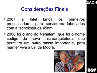 EACH
           Considerações Finais

    2007    a   Intel   lança os   primeiros
    processadores para servidores fabricados
    com a tecnologia de 45nm.

    2008 foi o ano do Nehalem, que foi o nome
    código da nova microarquitetura, que
    permitirá um outro passo importante, para
    manter viva a Lei de Moore.
 