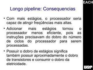 EACH
     Longo pipeline: Consequencias

    Com mais estágios, o processador seria
    capaz de atingir freqüências mais altas.

    Adicionar    mais   estágios   tornou  o
    processador menos eficiente, pois as
    instruções precisavam do dobro do número
    de ciclos do processador para serem
    processadas.

    Possuir o dobro de estágios significa
    também possuir aproximadamente o dobro
    de transistores e consumir o dobro da
    eletricidade.
 