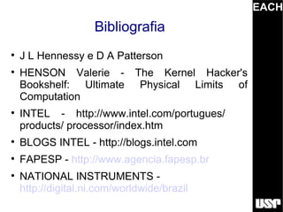 EACH
                    Bibliografia

    J L Hennessy e D A Patterson

    HENSON Valerie -          The Kernel Hacker's
    Bookshelf: Ultimate        Physical Limits of
    Computation

    INTEL - http://www.intel.com/portugues/
    products/ processor/index.htm

    BLOGS INTEL - http://blogs.intel.com

    FAPESP - http://www.agencia.fapesp.br

    NATIONAL INSTRUMENTS -
    http://digital.ni.com/worldwide/brazil
 