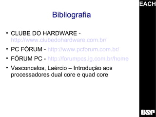 EACH
                   Bibliografia


    CLUBE DO HARDWARE -
    http://www.clubedohardware.com.br/

    PC FÓRUM - http://www.pcforum.com.br/

    FÓRUM PC - http://forumpcs.ig.com.br/home

    Vasconcelos, Laércio – Introdução aos
    processadores dual core e quad core
 