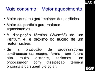 EACH
    Mais consumo – Maior aquecimento

    Maior consumo gera maiores desperdícios.

    Maior desperdicio gera maiores
    aquecimentos.

    A dissipação térmica (W/cm^2) de um
    Pentium 4, é próximo do núcleo de um
    reator nuclear.

    Se    a    produção     de     processadores
    continuasse da mesma forma, num futuro
    não    muito    distante,     teríamos    um
    processador    com     dissipação     térmica
    próxima a da superfície solar.
 