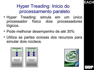 EACH
         Hyper Treading: Inicio do
          processamento paralelo

    Hyper Treading: simula em um único
    processador físico dois processadores
    lógicos.

    Pode melhorar desempenho de até 30%

    Utiliza as partes ociosas dos recursos para
    simular dois núcleos.
 