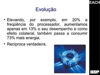 EACH
                   Evolução

    Elevando, por exemplo, em 20% a
    freqüência do processador, aumentamos
    apenas em 13% o seu desempenho e como
    efeito colateral, também passa a consumir
    73% mais energia.

    Recíproca verdadeira.
 