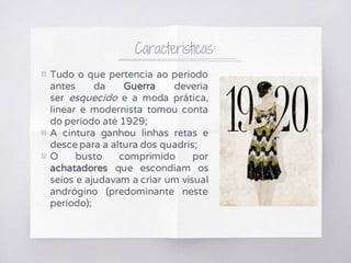 Caracteristicas:
▧ Tudo o que pertencia ao período
antes da Guerra deveria
ser esquecido e a moda prática,
linear e modernista tomou conta
do período até 1929;
▧ A cintura ganhou linhas retas e
desce para a altura dos quadris;
▧ O busto comprimido por
achatadores que escondiam os
seios e ajudavam a criar um visual
andrógino (predominante neste
período);
 