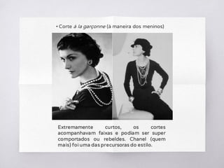 • Corte à la garçonne (à maneira dos meninos)
Extremamente curtos, os cortes
acompanhavam faixas e podiam ser super
comportados ou rebeldes. Chanel (quem
mais) foi uma das precursoras do estilo.
 
