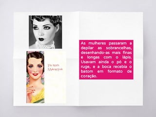 As mulheres passaram a
depilar as sobrancelhas,
desenhando-as mais finas
e longas com o lápis.
Usavam ainda o pó e o
ruge, e a boca recebia o
batom em formato de
coração.
 