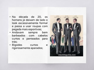 • Na década de 20, os
homens já deixam de lado o
look excessivamente formal
e passa a usar roupas com
pegada mais esportivas;
• Andavam sempre bem
barbeados com cabelos
curtos e penteados para
trás;
• Bigodes curtos e
rigorosamente aparados;
 