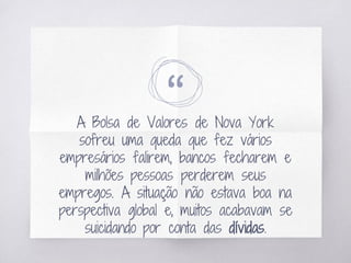 “A Bolsa de Valores de Nova York
sofreu uma queda que fez vários
empresários falirem, bancos fecharem e
milhões pessoas perderem seus
empregos. A situação não estava boa na
perspectiva global e, muitos acabavam se
suicidando por conta das dívidas.
 