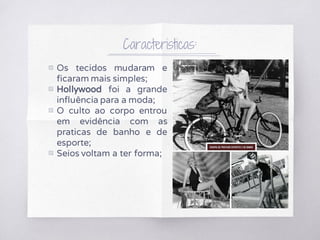 Caracteristicas:
▧ Os tecidos mudaram e
ficaram mais simples;
▧ Hollywood foi a grande
influência para a moda;
▧ O culto ao corpo entrou
em evidência com as
praticas de banho e de
esporte;
▧ Seios voltam a ter forma;
 