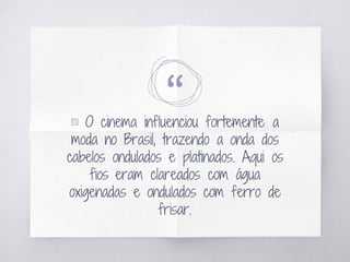 “▧ O cinema influenciou fortemente a
moda no Brasil, trazendo a onda dos
cabelos ondulados e platinados. Aqui os
fios eram clareados com água
oxigenadas e ondulados com ferro de
frisar.
 
