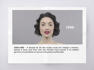 1930-1939 – A década de 30 não mudou muito em relação a anterior,
apenas a boca, que ficou com seu formato mais natural. E os cabelos
ganhamum penteado um pouco mais preso e sofisticado.
 