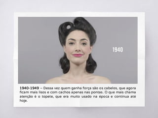 1940-1949 – Dessa vez quem ganha força são os cabelos, que agora
ficam mais lisos e com cachos apenas nas pontas. O que mais chama
atenção é o topete, que era muito usado na época e continua até
hoje.
 