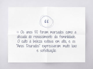 “▧ Os anos 50 foram marcados como a
década do renascimento da feminilidade.
O culto à beleza estava em alta, e os
“Anos Dourados” expressaram muito luxo
e sofisticação.
 