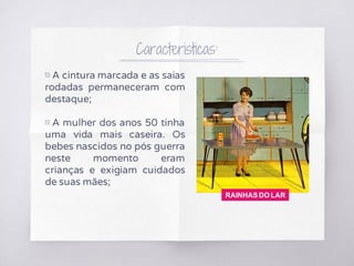 Caracteristicas:
▧ A cintura marcada e as saias
rodadas permaneceram com
destaque;
▧ A mulher dos anos 50 tinha
uma vida mais caseira. Os
bebes nascidos no pós guerra
neste momento eram
crianças e exigiam cuidados
de suas mães;
RAINHAS DO LAR
 