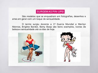 São modelos que se enquadram em fotografias, desenhos e
artes em geral com um toque de sensualidade.
O termo surgiu durante a 1ª Guerra Mundial e Marilyn
Monroe, Brigitte Bardot, Betty Boop são bons exemplos, ícones de
beleza e sensualidade até os dias de hoje.
SURGEM AS PIN-UPS!
 