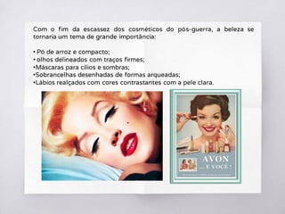 Com o fim da escassez dos cosméticos do pós-guerra, a beleza se
tornaria um tema de grande importância:
• Pó de arroz e compacto;
• olhos delineados com traços firmes;
•Máscaras para cílios e sombras;
•Sobrancelhas desenhadas de formas arqueadas;
•Lábios realçados com cores contrastantes com a pele clara.
 
