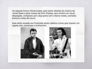 Os rapazes foram influenciados pelo estilo rebelde do cinema de
James Dean e pela música de Elvis Presley, que tinham um visual
despojado, composto por calça jeans com a barra virada, camiseta
branca e calça de couro.
Esse estilo ousado era finalizado pelos cabelos curtos que traziam um
topete alto, costeletas e brilhantina.
 