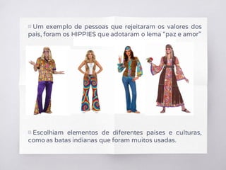 ▧ Um exemplo de pessoas que rejeitaram os valores dos
pais, foram os HIPPIES que adotaram o lema “paz e amor”
▧ Escolhiam elementos de diferentes países e culturas,
como as batas indianas que foram muitos usadas.
 