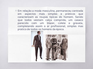 ▧ Em relação a moda masculina, permaneceu centrada
em aspectos mais simples e práticos que
caracterizam as roupas típicas do homem. Sendo
que todos vestiam calça comprida, um casaco
parecido com um blazer, colete e gravata,
completando assim o ar profissional, simples mas
pratico de todos os homens da época.
 