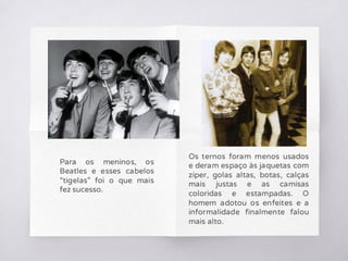 Para os meninos, os
Beatles e esses cabelos
“tigelas” foi o que mais
fez sucesso.
Os ternos foram menos usados
e deram espaço às jaquetas com
zíper, golas altas, botas, calças
mais justas e as camisas
coloridas e estampadas. O
homem adotou os enfeites e a
informalidade finalmente falou
mais alto.
 