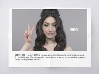 1960-1969 – Já em 1960 a maquiagem colorida ganha mais força, seguida
do estilo hippie. Os cabelos são quase inteiros soltos e com ondas, apenas
com o topete atrás da franja.
 