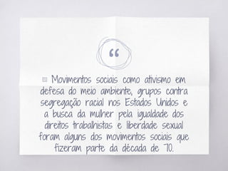 “▧ Movimentos sociais como ativismo em
defesa do meio ambiente, grupos contra
segregação racial nos Estados Unidos e
a busca da mulher pela igualdade dos
direitos trabalhistas e liberdade sexual
foram alguns dos movimentos sociais que
fizeram parte da década de 70.
 