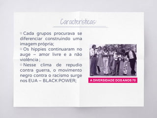 Caracteristicas:
▧ Cada grupos procurava se
diferenciar construindo uma
imagem própria;
▧ Os hippies continuaram no
auge – amor livre e a não
violência ;
▧ Nesse clima de repudio
contra guerra, o movimento
negro contra o racismo surge
nos EUA – BLACK POWER; A DIVERSIDADE DOSANOS 70
 