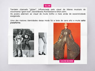 Também chamado "glitter". Influenciado pelo visual de líderes musicais do
movimento "glam rock", David Bowie, Rod Stewart e Elton John.
Os jovens aderiram ao visual de muito brilho e mais ainda de excentricidade
exagerada.
Uma das maiores identidades dessa moda foi a bota de cano alto e muito salto
plataforma.
GLAM
DAVID BOWIE
 