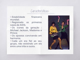Caracteristicas:
▧ Estabilidade financeira
mundial;
▧ Registrado os primeiros
casos de AIDS;
▧ Os ícones da geração :
Michael Jackson, Madonna e
Prince;
▧ Os opostos convivendo em
harmonia;
▧ Cada um era fiel ao seu
grupo, não existindo um elo
entre uma tribo e outra.
 