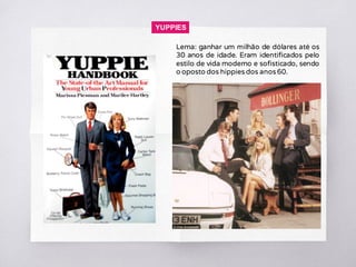 YUPPIES
Lema: ganhar um milhão de dólares até os
30 anos de idade. Eram identificados pelo
estilo de vida moderno e sofisticado, sendo
o oposto dos hippies dos anos 60.
 
