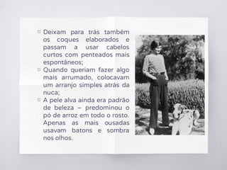 ▧ Deixam para trás também
os coques elaborados e
passam a usar cabelos
curtos com penteados mais
espontâneos;
▧ Quando queriam fazer algo
mais arrumado, colocavam
um arranjo simples atrás da
nuca;
▧ A pele alva ainda era padrão
de beleza – predominou o
pó de arroz em todo o rosto.
Apenas as mais ousadas
usavam batons e sombra
nos olhos.
 