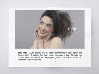 1980-1989 – Outra década que eu adoro, conhecida por ser a época das
”loucurinhas”. O cabelo fica bem mais volumoso e bem frizzado nas
pontas, preso na lateral. A maquiagem ganha tons coloridos não tão
vibrantes, como roxo e lilás.
 