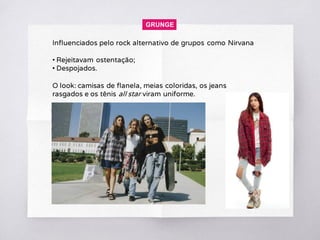 Influenciados pelo rock alternativo de grupos como Nirvana
• Rejeitavam ostentação;
• Despojados.
O look: camisas de flanela, meias coloridas, os jeans
rasgados e os tênis all star viram uniforme.
GRUNGE
 