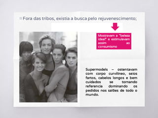 ▧ Fora das tribos, existia a busca pelo rejuvenescimento;
Mostravam a “beleza
ideal” e estimulavam
assim ao
consumismo
Supermodels – ostentavam
com corpo curvilíneo, seios
fartos, cabelos longos e bem
cuidados se tornando
referencia dominando os
pedidos nos salões de todo o
mundo.
 