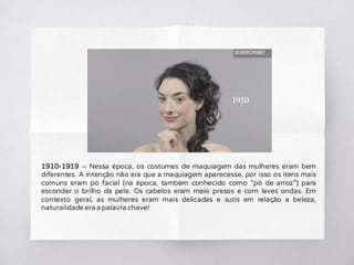 1910-1919 – Nessa época, os costumes de maquiagem das mulheres eram bem
diferentes. A intenção não era que a maquiagem aparecesse, por isso os itens mais
comuns eram pó facial (na época, também conhecido como “pó de arroz”) para
esconder o brilho da pele. Os cabelos eram meio presos e com leves ondas. Em
contexto geral, as mulheres eram mais delicadas e sutis em relação a beleza,
naturalidade era a palavra chave!
 