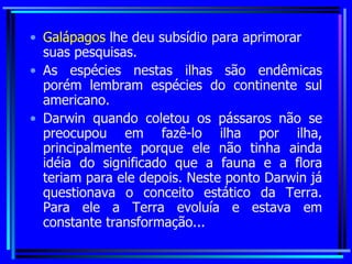 Galápagos  lhe deu subsídio para aprimorar suas pesquisas. As espécies nestas ilhas são endêmicas porém lembram espécies do continente sul americano.  Darwin quando coletou os pássaros não se preocupou em fazê-lo ilha por ilha, principalmente porque ele não tinha ainda idéia do significado que a fauna e a flora teriam para ele depois. Neste ponto Darwin já questionava o conceito estático da Terra. Para ele a Terra evoluía e estava em constante transformação... 
