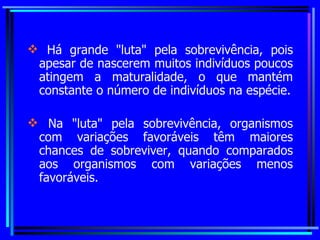 Há grande "luta" pela sobrevivência, pois apesar de nascerem muitos indivíduos poucos atingem a maturalidade, o que mantém constante o número de indivíduos na espécie. Na "luta" pela sobrevivência, organismos com variações favoráveis têm maiores chances de sobreviver, quando comparados aos organismos com variações menos favoráveis. 