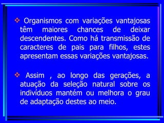 Organismos com variações vantajosas têm maiores chances de deixar descendentes. Como há transmissão de caracteres de pais para filhos, estes apresentam essas variações vantajosas. Assim , ao longo das gerações, a atuação da seleção natural sobre os indivíduos mantém ou melhora o grau de adaptação destes ao meio. 