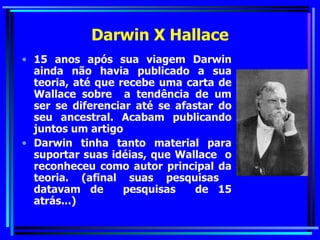 Darwin X Hallace 15 anos após sua viagem Darwin ainda não havia publicado a sua teoria, até que recebe uma carta de Wallace sobre  a tendência de um ser se diferenciar até se afastar do seu ancestral. Acabam publicando juntos um artigo Darwin tinha tanto material para suportar suas idéias, que Wallace  o reconheceu como autor principal da teoria. (afinal suas pesquisas  datavam de  pesquisas  de 15 atrás...) 