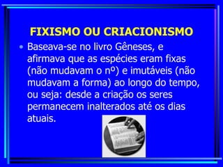 FIXISMO OU CRIACIONISMO Baseava-se no livro Gêneses, e afirmava que as espécies eram fixas (não mudavam o nº) e imutáveis (não mudavam a forma) ao longo do tempo, ou seja: desde a criação os seres permanecem inalterados até os dias atuais. 